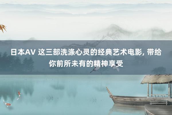 日本AV 这三部洗涤心灵的经典艺术电影， 带给你前所未有的精神享受