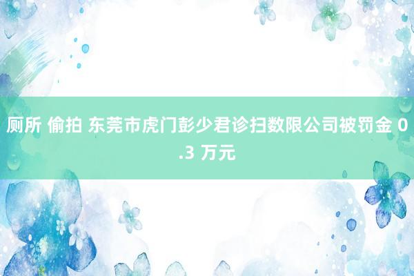 厕所 偷拍 东莞市虎门彭少君诊扫数限公司被罚金 0.3 万元