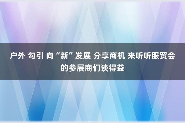 户外 勾引 向“新”发展 分享商机 来听听服贸会的参展商们谈得益