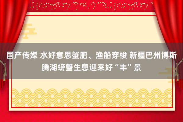 国产传媒 水好意思蟹肥、渔船穿梭 新疆巴州博斯腾湖螃蟹生息迎来好“丰”景