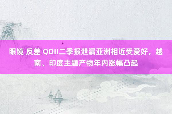 眼镜 反差 QDII二季报泄漏亚洲相近受爱好，越南、印度主题产物年内涨幅凸起