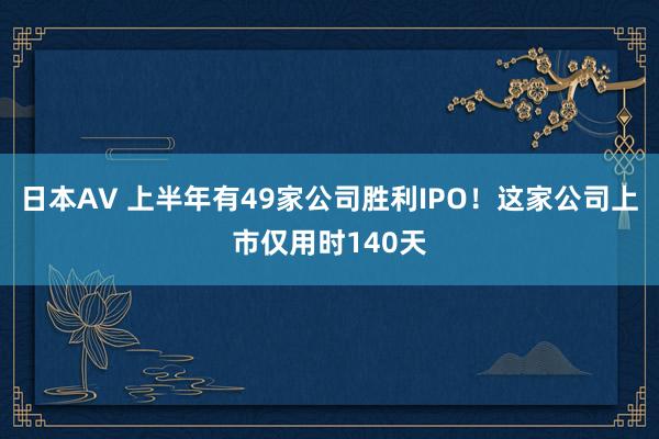 日本AV 上半年有49家公司胜利IPO！这家公司上市仅用时140天