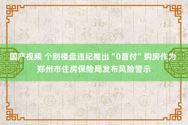 国产视频 个别楼盘违纪推出“0首付”购房作为 郑州市住房保险局发布风险警示