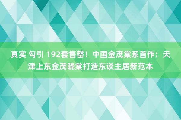 真实 勾引 192套售罄！中国金茂棠系首作：天津上东金茂晓棠打造东谈主居新范本