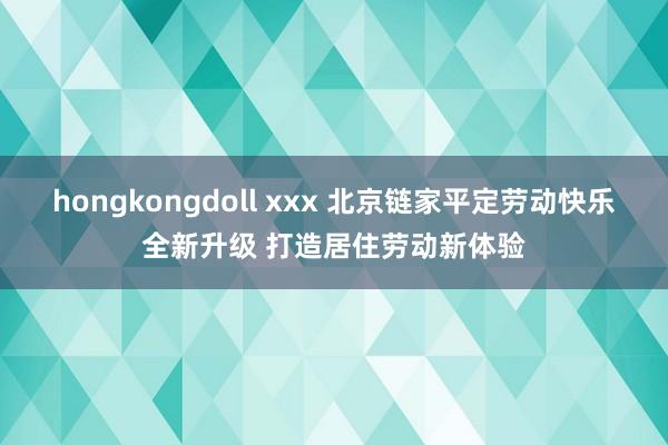 hongkongdoll xxx 北京链家平定劳动快乐全新升级 打造居住劳动新体验