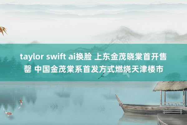 taylor swift ai换脸 上东金茂晓棠首开售罄 中国金茂棠系首发方式燃烧天津楼市