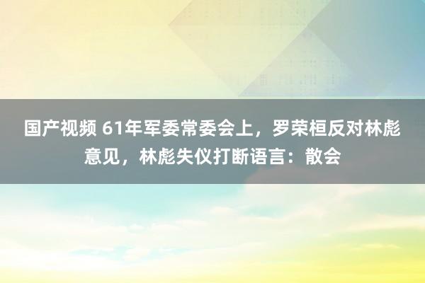 国产视频 61年军委常委会上，罗荣桓反对林彪意见，林彪失仪打断语言：散会