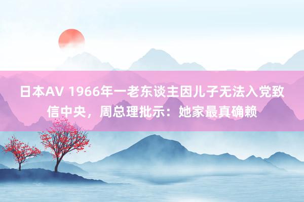 日本AV 1966年一老东谈主因儿子无法入党致信中央，周总理批示：她家最真确赖