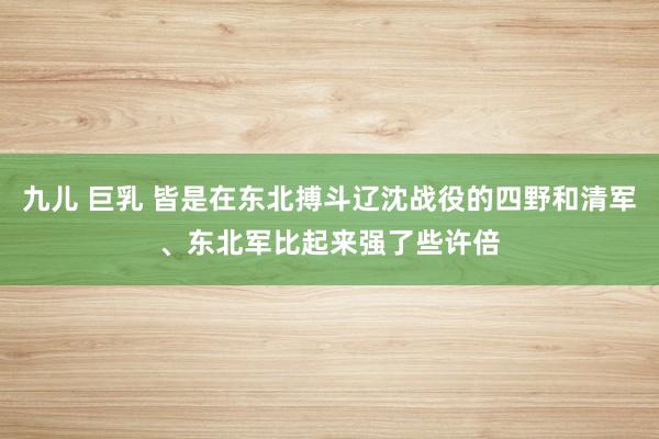 九儿 巨乳 皆是在东北搏斗辽沈战役的四野和清军、东北军比起来强了些许倍