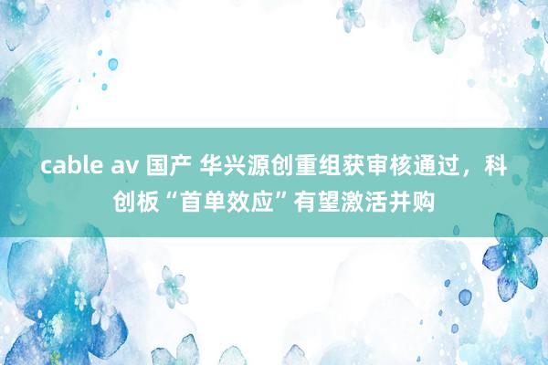 cable av 国产 华兴源创重组获审核通过，科创板“首单效应”有望激活并购