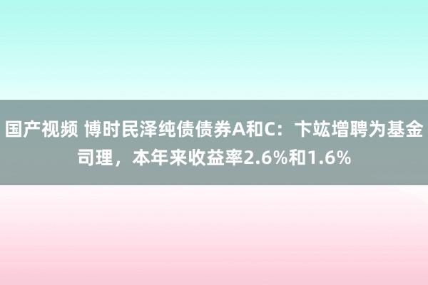 国产视频 博时民泽纯债债券A和C：卞竑增聘为基金司理，本年来收益率2.6%和1.6%