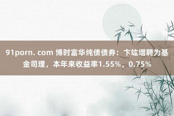 91porn. com 博时富华纯债债券：卞竑增聘为基金司理，本年来收益率1.55%、0.75%