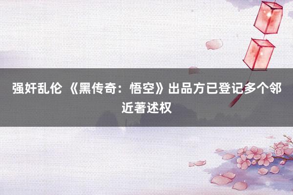 强奸乱伦 《黑传奇：悟空》出品方已登记多个邻近著述权