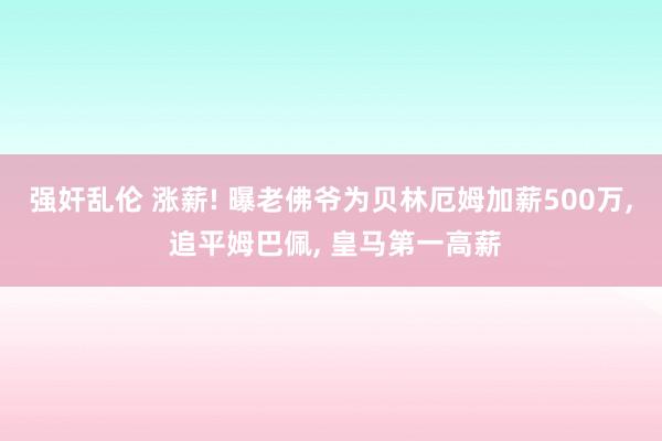 强奸乱伦 涨薪! 曝老佛爷为贝林厄姆加薪500万， 追平姆巴佩， 皇马第一高薪