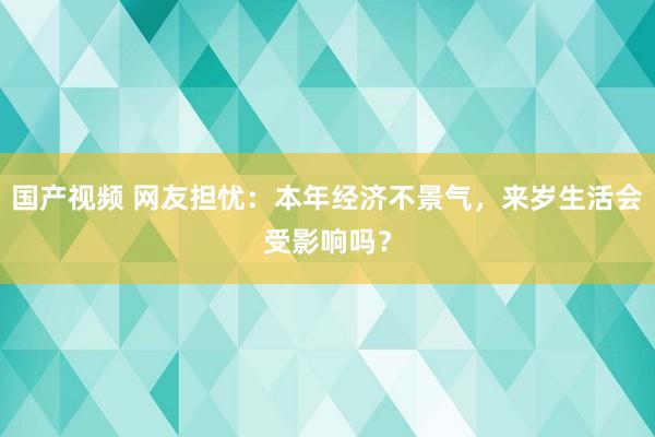 国产视频 网友担忧：本年经济不景气，来岁生活会受影响吗？