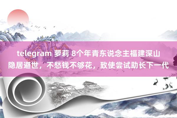 telegram 萝莉 8个年青东说念主福建深山隐居避世，不愁钱不够花，致使尝试助长下一代