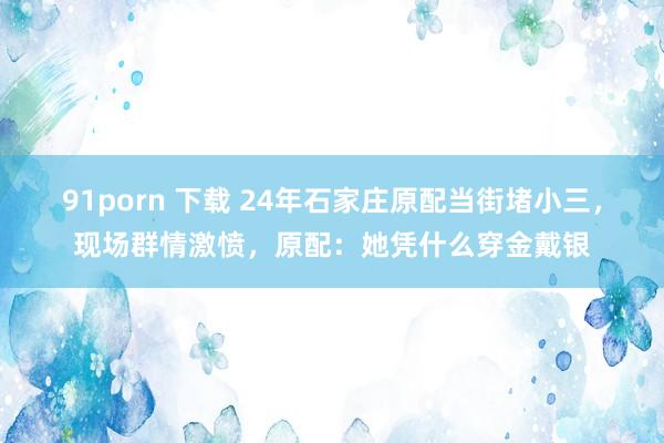 91porn 下载 24年石家庄原配当街堵小三，现场群情激愤，原配：她凭什么穿金戴银