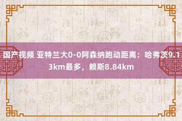 国产视频 亚特兰大0-0阿森纳跑动距离：哈弗茨9.13km最多，赖斯8.84km