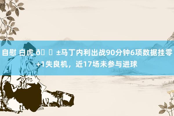 自慰 白虎 😱马丁内利出战90分钟6项数据挂零+1失良机，近17场未参与进球