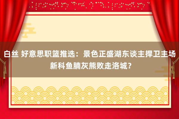 白丝 好意思职篮推选：景色正盛湖东谈主捍卫主场 新科鱼腩灰熊败走洛城？