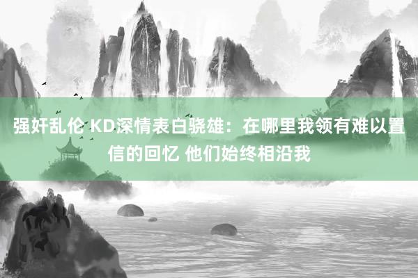 强奸乱伦 KD深情表白骁雄：在哪里我领有难以置信的回忆 他们始终相沿我