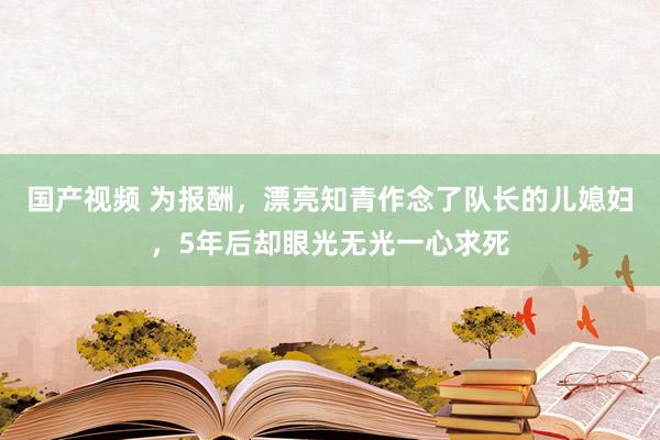 国产视频 为报酬，漂亮知青作念了队长的儿媳妇，5年后却眼光无光一心求死