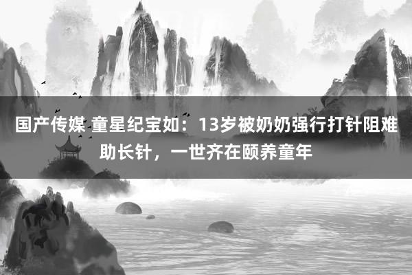 国产传媒 童星纪宝如：13岁被奶奶强行打针阻难助长针，一世齐在颐养童年