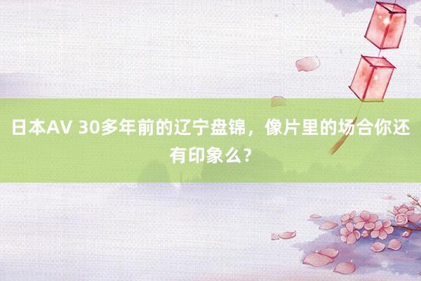 日本AV 30多年前的辽宁盘锦，像片里的场合你还有印象么？