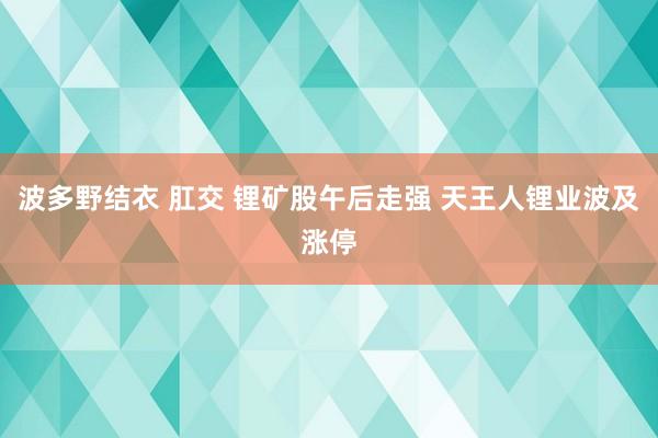 波多野结衣 肛交 锂矿股午后走强 天王人锂业波及涨停