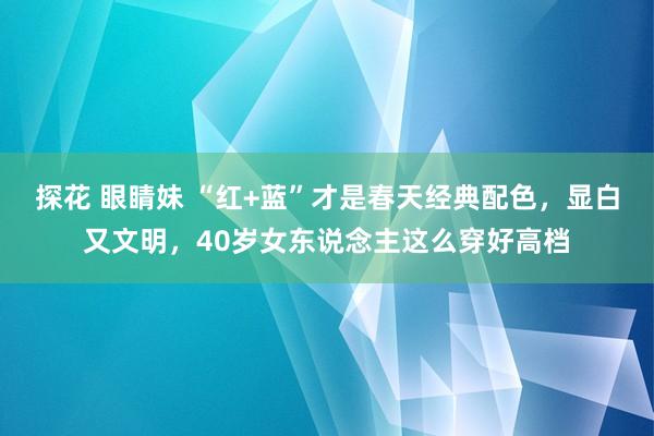 探花 眼睛妹 “红+蓝”才是春天经典配色，显白又文明，40岁女东说念主这么穿好高档