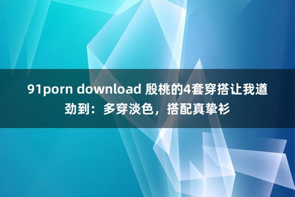 91porn download 殷桃的4套穿搭让我遒劲到：多穿淡色，搭配真挚衫