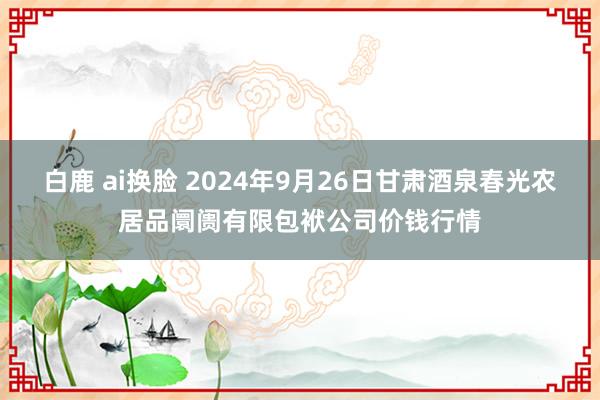 白鹿 ai换脸 2024年9月26日甘肃酒泉春光农居品阛阓有限包袱公司价钱行情