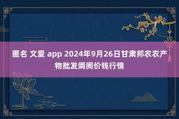 匿名 文爱 app 2024年9月26日甘肃邦农农产物批发阛阓价钱行情