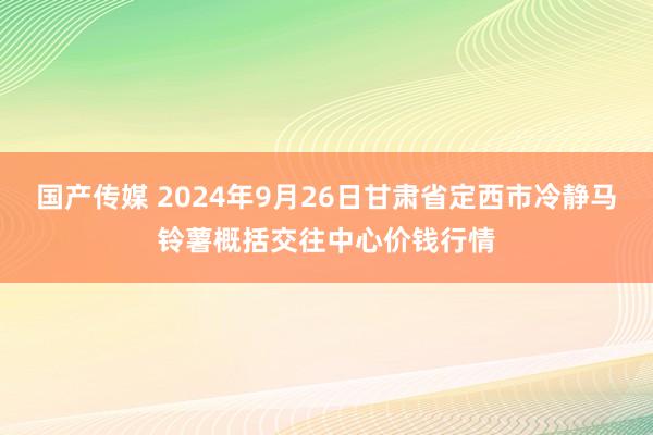 国产传媒 2024年9月26日甘肃省定西市冷静马铃薯概括交往中心价钱行情