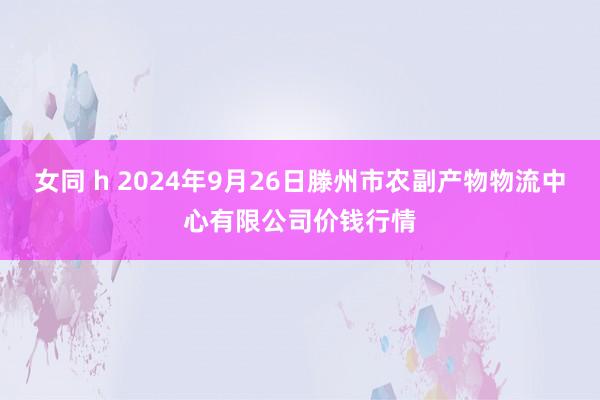 女同 h 2024年9月26日滕州市农副产物物流中心有限公司价钱行情