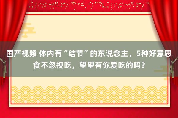 国产视频 体内有“结节”的东说念主，5种好意思食不忽视吃，望望有你爱吃的吗？