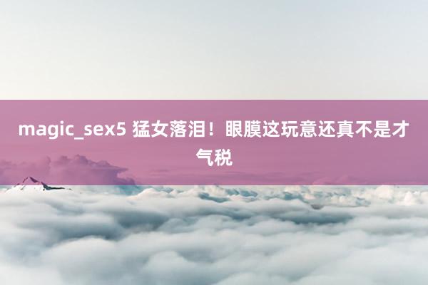 magic_sex5 猛女落泪！眼膜这玩意还真不是才气税