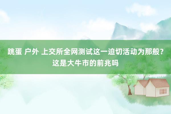 跳蛋 户外 上交所全网测试这一迫切活动为那般？这是大牛市的前兆吗