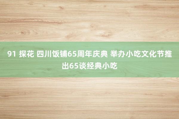 91 探花 四川饭铺65周年庆典 举办小吃文化节推出65谈经典小吃