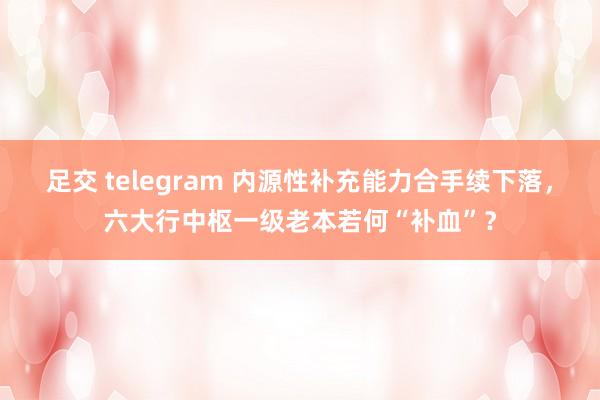 足交 telegram 内源性补充能力合手续下落，六大行中枢一级老本若何“补血”？