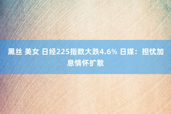 黑丝 美女 日经225指数大跌4.6% 日媒：担忧加息情怀扩散