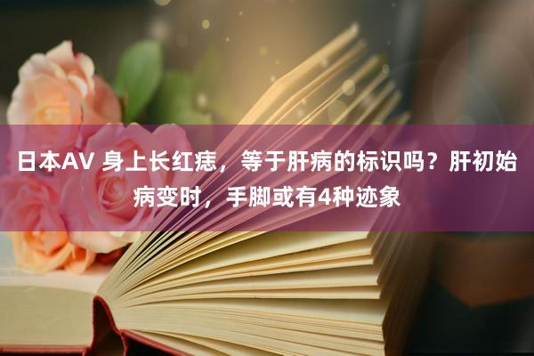 日本AV 身上长红痣，等于肝病的标识吗？肝初始病变时，手脚或有4种迹象