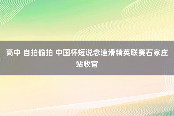 高中 自拍偷拍 中国杯短说念速滑精英联赛石家庄站收官