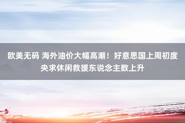 欧美无码 海外油价大幅高潮！好意思国上周初度央求休闲救援东说念主数上升