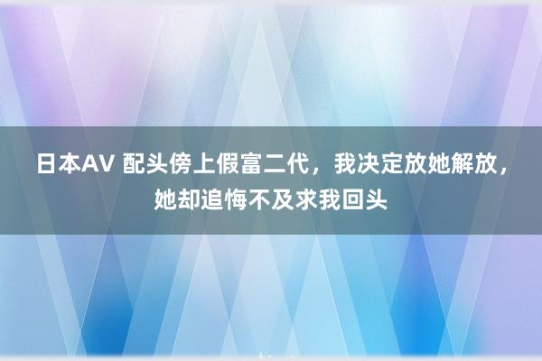 日本AV 配头傍上假富二代，我决定放她解放，她却追悔不及求我回头