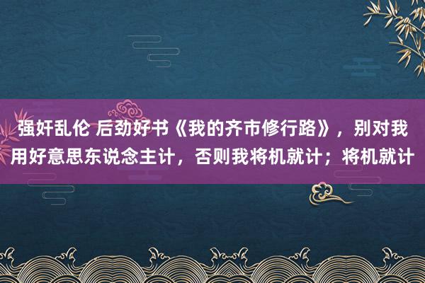 强奸乱伦 后劲好书《我的齐市修行路》，别对我用好意思东说念主计，否则我将机就计；将机就计