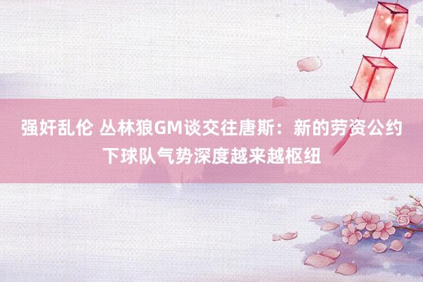 强奸乱伦 丛林狼GM谈交往唐斯：新的劳资公约下球队气势深度越来越枢纽