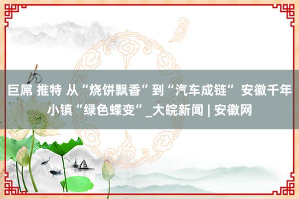 巨屌 推特 从“烧饼飘香”到“汽车成链” 安徽千年小镇“绿色蝶变”_大皖新闻 | 安徽网