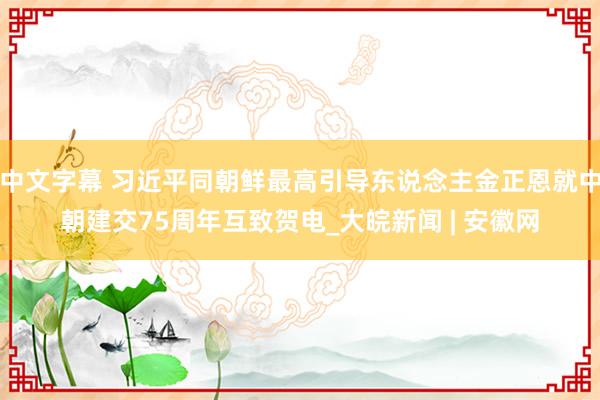 中文字幕 习近平同朝鲜最高引导东说念主金正恩就中朝建交75周年互致贺电_大皖新闻 | 安徽网