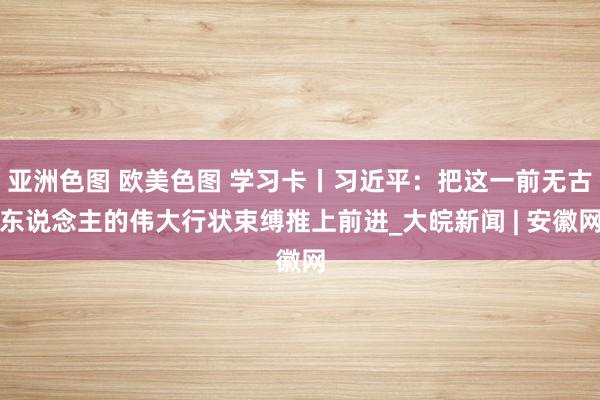 亚洲色图 欧美色图 学习卡丨习近平：把这一前无古东说念主的伟大行状束缚推上前进_大皖新闻 | 安徽网